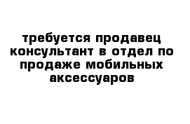 требуется продавец-консультант в отдел по продаже мобильных аксессуаров